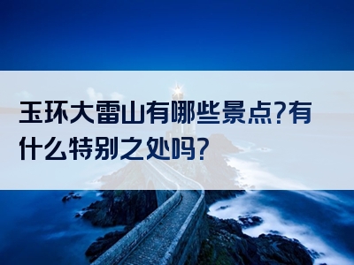 玉环大雷山有哪些景点？有什么特别之处吗？
