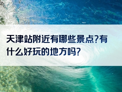 天津站附近有哪些景点？有什么好玩的地方吗？