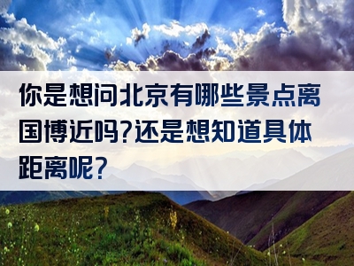 你是想问北京有哪些景点离国博近吗？还是想知道具体距离呢？