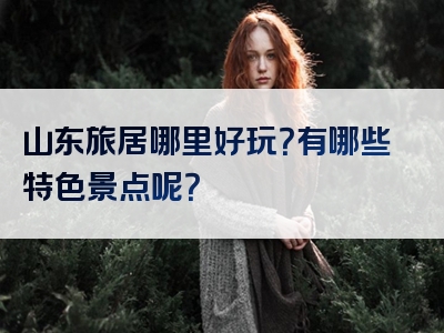 山东旅居哪里好玩？有哪些特色景点呢？