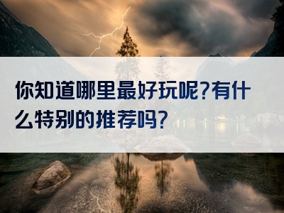 你知道哪里最好玩呢？有什么特别的推荐吗？