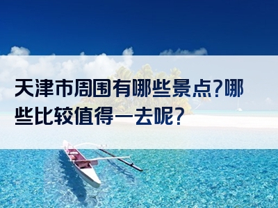 天津市周围有哪些景点？哪些比较值得一去呢？