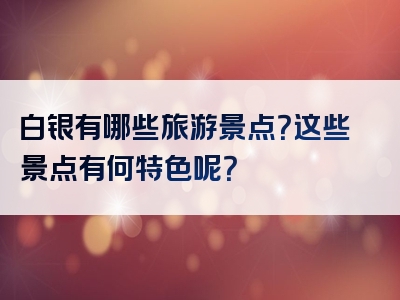 白银有哪些旅游景点？这些景点有何特色呢？