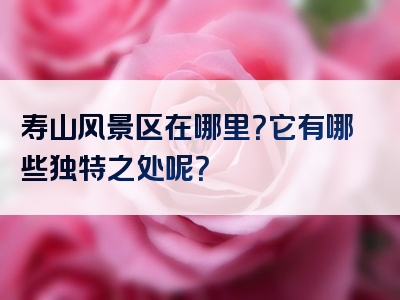 寿山风景区在哪里？它有哪些独特之处呢？