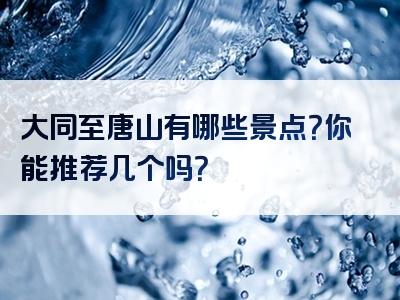 大同至唐山有哪些景点？你能推荐几个吗？