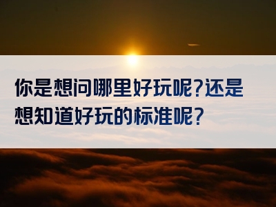 你是想问哪里好玩呢？还是想知道好玩的标准呢？