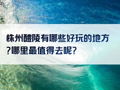 株州醴陵有哪些好玩的地方？哪里最值得去呢？