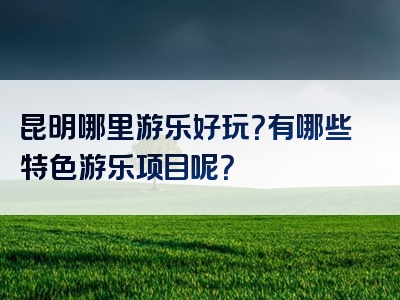 昆明哪里游乐好玩？有哪些特色游乐项目呢？