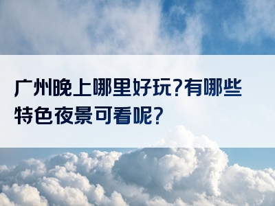 广州晚上哪里好玩？有哪些特色夜景可看呢？