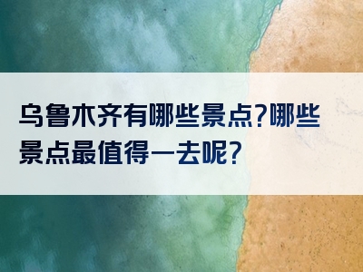 乌鲁木齐有哪些景点？哪些景点最值得一去呢？