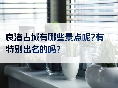 良渚古城有哪些景点呢？有特别出名的吗？