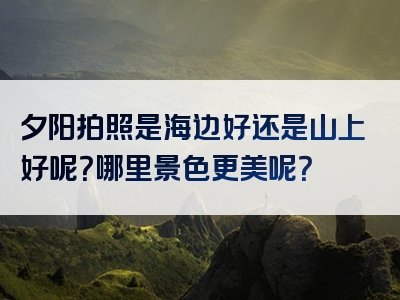夕阳拍照是海边好还是山上好呢？哪里景色更美呢？