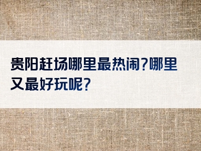 贵阳赶场哪里最热闹？哪里又最好玩呢？