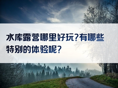 水库露营哪里好玩？有哪些特别的体验呢？