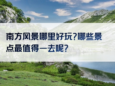 南方风景哪里好玩？哪些景点最值得一去呢？