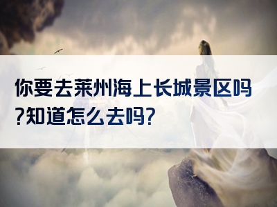 你要去莱州海上长城景区吗？知道怎么去吗？