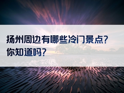 扬州周边有哪些冷门景点？你知道吗？