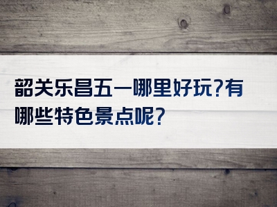 韶关乐昌五一哪里好玩？有哪些特色景点呢？
