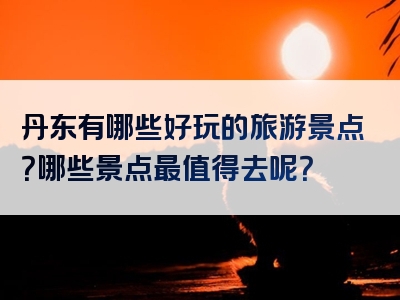 丹东有哪些好玩的旅游景点？哪些景点最值得去呢？