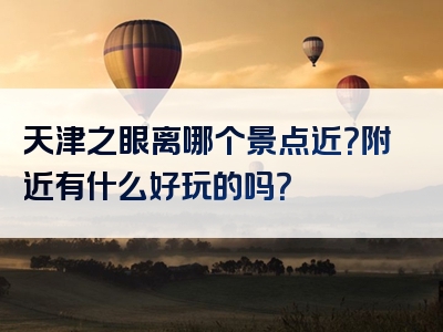 天津之眼离哪个景点近？附近有什么好玩的吗？