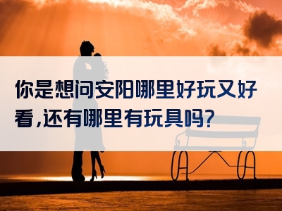 你是想问安阳哪里好玩又好看，还有哪里有玩具吗？