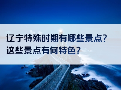 辽宁特殊时期有哪些景点？这些景点有何特色？