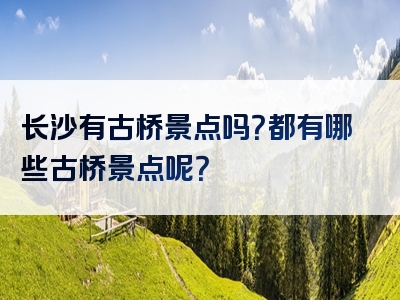 长沙有古桥景点吗？都有哪些古桥景点呢？