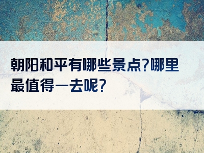 朝阳和平有哪些景点？哪里最值得一去呢？