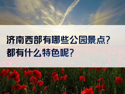 济南西部有哪些公园景点？都有什么特色呢？
