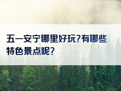 五一安宁哪里好玩？有哪些特色景点呢？