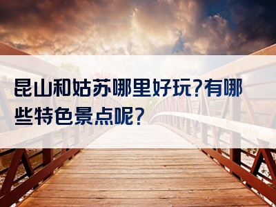 昆山和姑苏哪里好玩？有哪些特色景点呢？