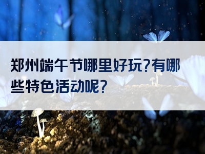郑州端午节哪里好玩？有哪些特色活动呢？