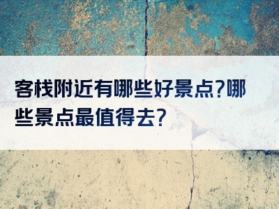 客栈附近有哪些好景点？哪些景点最值得去？