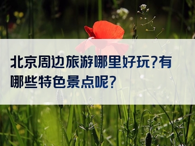 北京周边旅游哪里好玩？有哪些特色景点呢？