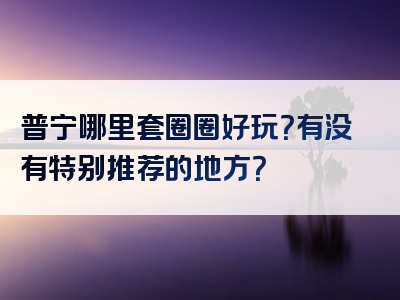 普宁哪里套圈圈好玩？有没有特别推荐的地方？