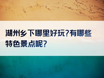 湖州乡下哪里好玩？有哪些特色景点呢？