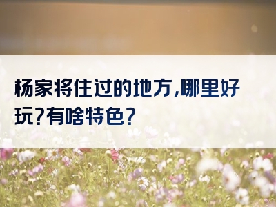 杨家将住过的地方，哪里好玩？有啥特色？