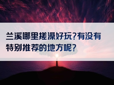 兰溪哪里搓澡好玩？有没有特别推荐的地方呢？
