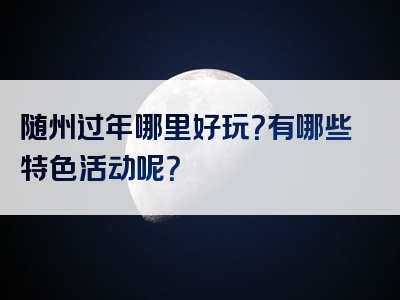 随州过年哪里好玩？有哪些特色活动呢？