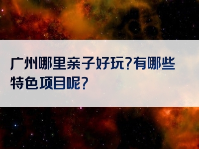 广州哪里亲子好玩？有哪些特色项目呢？