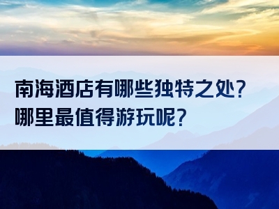 南海酒店有哪些独特之处？哪里最值得游玩呢？