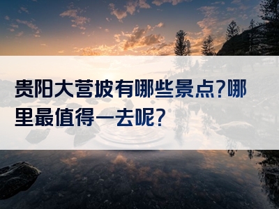 贵阳大营坡有哪些景点？哪里最值得一去呢？