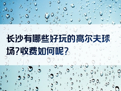 长沙有哪些好玩的高尔夫球场？收费如何呢？