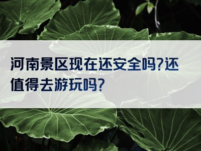 河南景区现在还安全吗？还值得去游玩吗？
