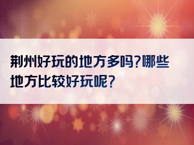 荆州好玩的地方多吗？哪些地方比较好玩呢？