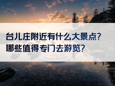 台儿庄附近有什么大景点？哪些值得专门去游览？