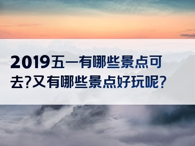 2019五一有哪些景点可去？又有哪些景点好玩呢？