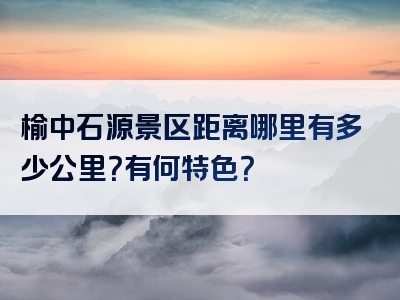 榆中石源景区距离哪里有多少公里？有何特色？