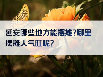 延安哪些地方能摆摊？哪里摆摊人气旺呢？