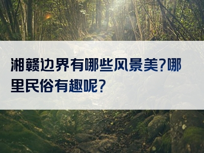 湘赣边界有哪些风景美？哪里民俗有趣呢？